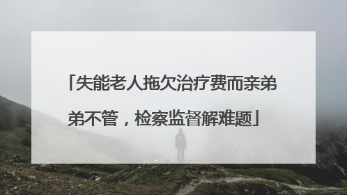 失能老人拖欠治疗费而亲弟弟不管，检察监督解难题