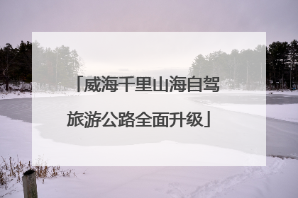 威海千里山海自驾旅游公路全面升级