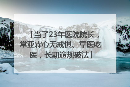 当了23年医院院长，常亚霖心无戒惧、靠医吃医，长期逾规破法