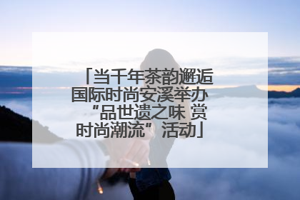 当千年茶韵邂逅国际时尚安溪举办“品世遗之味 赏时尚潮流”活动
