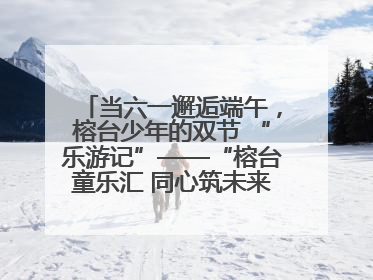 当六一邂逅端午，榕台少年的双节 “乐游记”——“榕台童乐汇 同心筑未来”六一嘉年华活动顺利举行