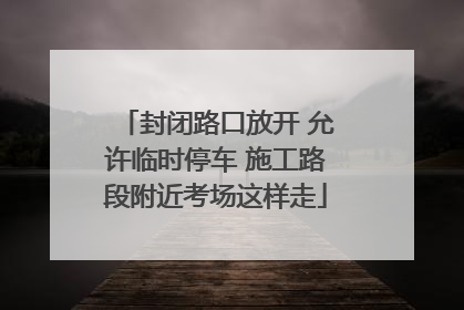 封闭路口放开 允许临时停车 施工路段附近考场这样走