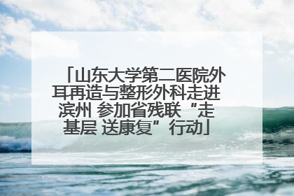 山东大学第二医院外耳再造与整形外科走进滨州 参加省残联“走基层 送康复”行动