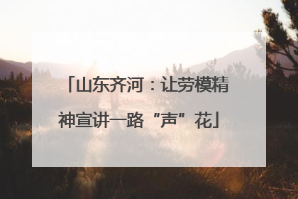 山东齐河：让劳模精神宣讲一路“声”花
