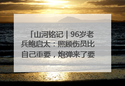 山河铭记｜96岁老兵鲍启太：照顾伤员比自己重要，炮弹来了要趴在他们身上