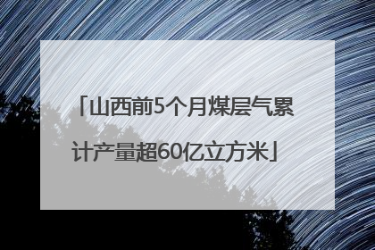 山西前5个月煤层气累计产量超60亿立方米