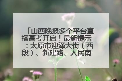 山西晚报多个平台直播高考开启！最新提示：太原市迎泽大街（西段）、新建路、人民南路高考期间增开路口