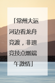 常州大运河边看龙舟竞渡，非遗竞技点燃端午激情