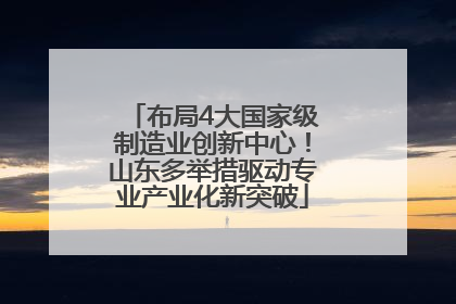 布局4大国家级制造业创新中心！山东多举措驱动专业产业化新突破