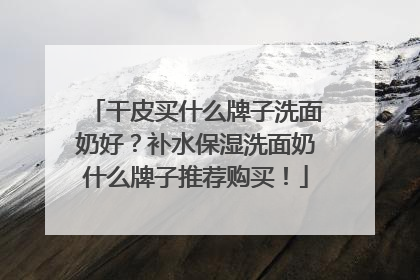 干皮买什么牌子洗面奶好？补水保湿洗面奶什么牌子推荐购买！