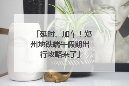 延时、加车！郑州地铁端午假期出行攻略来了
