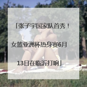 张子宇国家队首秀！女篮亚洲杯热身赛6月13日在临沂打响