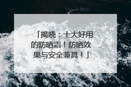 揭晓：十大好用的防晒霜！防晒效果与安全兼具！