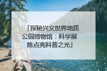 探秘兴义世界地质公园博物馆：科学展陈点亮科普之光