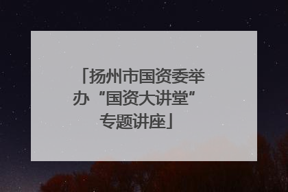 扬州市国资委举办“国资大讲堂” 专题讲座