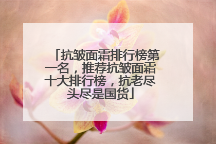 抗皱面霜排行榜第一名，推荐抗皱面霜十大排行榜，抗老尽头尽是国货