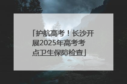 护航高考！长沙开展2025年高考考点卫生保障检查