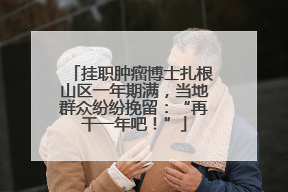 挂职肿瘤博士扎根山区一年期满，当地群众纷纷挽留：“再干一年吧！”