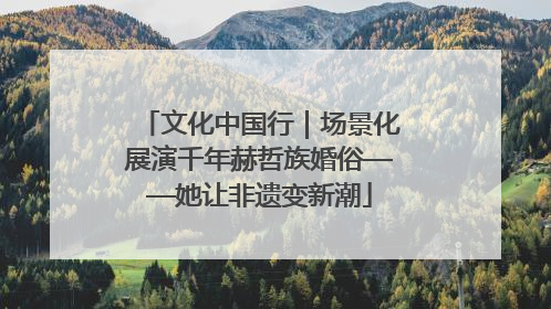 文化中国行｜场景化展演千年赫哲族婚俗——她让非遗变新潮