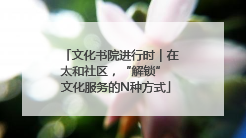 文化书院进行时｜在太和社区，“解锁” 文化服务的N种方式