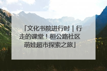 文化书院进行时｜行走的课堂！桓公路社区萌娃超市探索之旅