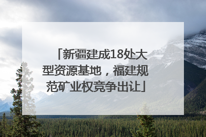 新疆建成18处大型资源基地，福建规范矿业权竞争出让