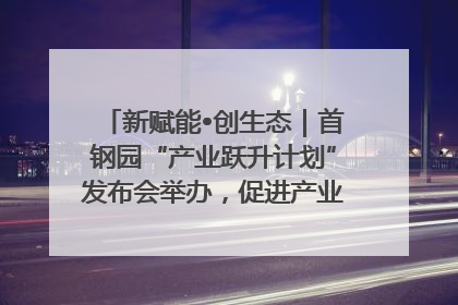 新赋能•创生态｜首钢园“产业跃升计划”发布会举办，促进产业合作交流走深走实