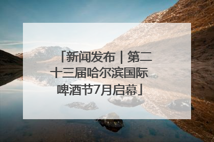 新闻发布｜第二十三届哈尔滨国际啤酒节7月启幕
