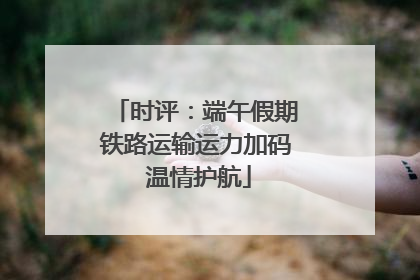 时评：端午假期铁路运输运力加码 温情护航