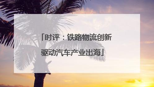 时评：铁路物流创新驱动汽车产业出海
