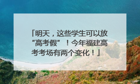 明天，这些学生可以放“高考假”！今年福建高考考场有两个变化！