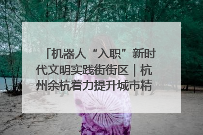 机器人“入职”新时代文明实践街街区｜杭州余杭着力提升城市精细化智能化管理水平