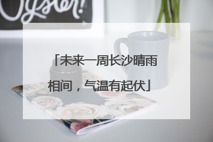 未来一周长沙晴雨相间，气温有起伏