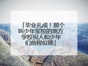 毕业礼成！那个叫少年军校的地方 学校祝人和少年们前程似锦