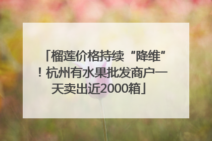 榴莲价格持续“降维”！杭州有水果批发商户一天卖出近2000箱