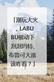 潮玩大火，LABUBU催动下泡泡玛特、布鲁可大涨该咋看？