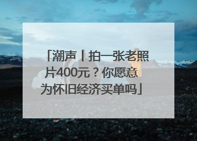 潮声丨拍一张老照片400元？你愿意为怀旧经济买单吗