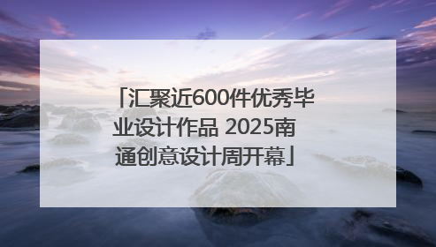 汇聚近600件优秀毕业设计作品 2025南通创意设计周开幕