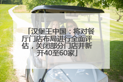 汉堡王中国：将对餐厅门店布局进行全面评估，关闭部分门店并新开40至60家