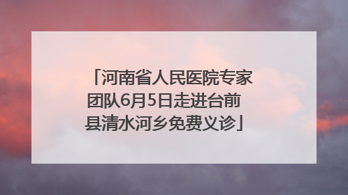 河南省人民医院专家团队6月5日走进台前县清水河乡免费义诊