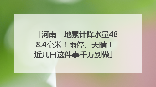 河南一地累计降水量488.4毫米！雨停、天晴！近几日这件事千万别做
