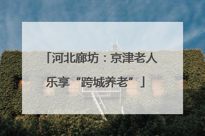 河北廊坊：京津老人乐享“跨城养老”