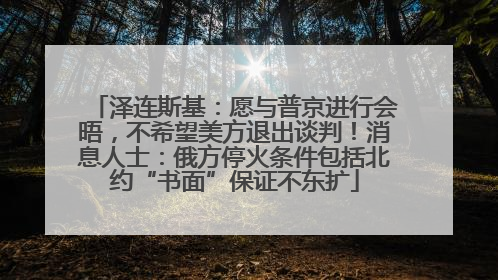 泽连斯基：愿与普京进行会晤，不希望美方退出谈判！消息人士：俄方停火条件包括北约“书面”保证不东扩