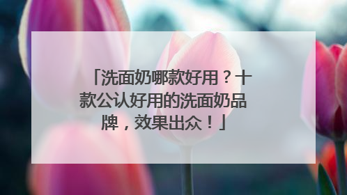 洗面奶哪款好用？十款公认好用的洗面奶品牌，效果出众！