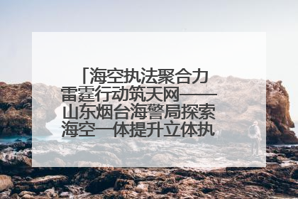 海空执法聚合力 雷霆行动筑天网——山东烟台海警局探索海空一体提升立体执法效能纪实