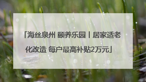 海丝泉州 颐养乐园丨居家适老化改造 每户最高补贴2万元