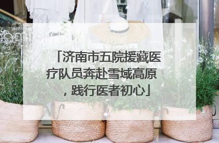 济南市五院援藏医疗队员奔赴雪域高原，践行医者初心