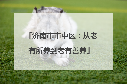 济南市市中区：从老有所养到老有善养