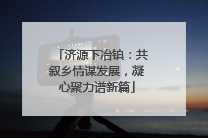 济源下冶镇：共叙乡情谋发展，凝心聚力谱新篇