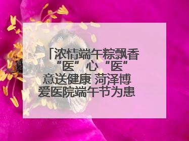 浓情端午粽飘香 “医”心“医”意送健康 菏泽博爱医院端午节为患者送祝福